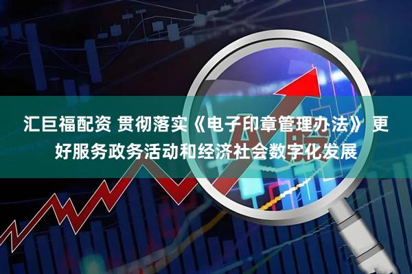 汇巨福配资 贯彻落实《电子印章管理办法》 更好服务政务活动和经济社会数字化发展
