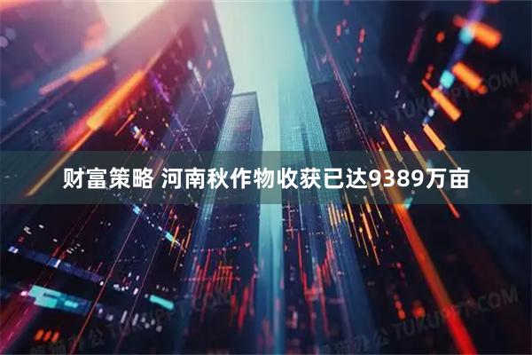 财富策略 河南秋作物收获已达9389万亩