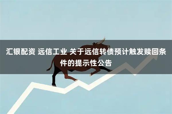 汇银配资 远信工业 关于远信转债预计触发赎回条件的提示性公告