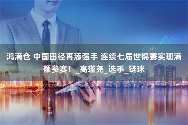 鸿满仓 中国田径再添强手 连续七届世锦赛实现满额参赛！_高瑾尧_选手_链球