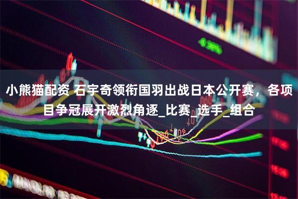小熊猫配资 石宇奇领衔国羽出战日本公开赛，各项目争冠展开激烈角逐_比赛_选手_组合