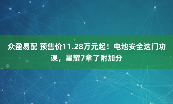 众盈易配 预售价11.28万元起！电池安全这门功课，星耀7拿了附加分