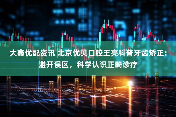 大鑫优配资讯 北京优贝口腔王亮科普牙齿矫正：避开误区，科学认识正畸诊疗