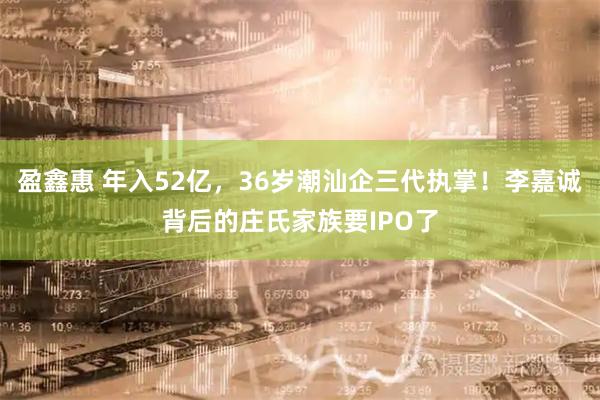 盈鑫惠 年入52亿，36岁潮汕企三代执掌！李嘉诚背后的庄氏家族要IPO了