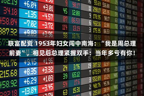 联富配资 1953年妇女闯中南海：“我是周总理前妻”，相见后总理紧握双手：当年多亏有你！